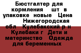 Бюстгалтер для кормления (2 шт. в упаковке) новые › Цена ­ 600 - Нижегородская обл., Кулебакский р-н, Кулебаки г. Дети и материнство » Одежда для беременных   